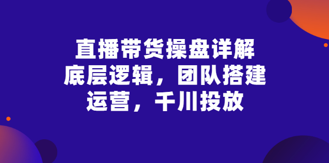 【副业项目3356期】直播带货操盘详解：底层逻辑，团队搭建，运营，千川投放（带货直播如何运营课程）-欧乐副业网