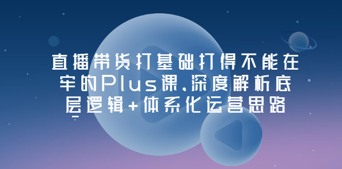 【副业项目3627期】直播带货运营培训课程：深度解析底层逻辑+体系化运营思路-欧乐副业网