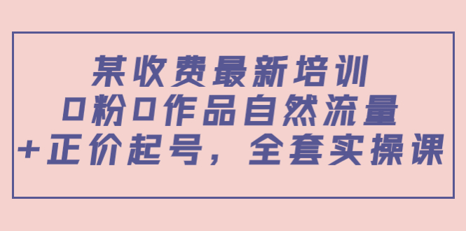 【副业项目4039期】某收费最新培训：0粉0作品自然流量+正价起号，全套实操课-欧乐副业网