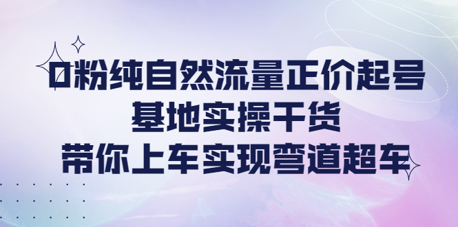 【副业项目4381期】0粉纯自然流量正价起号基地实操干货，带你上车实现弯道超车-欧乐副业网