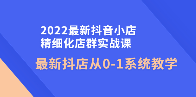 【副业项目4451期】2022最新抖音小店精细化店群实战课，最新抖店从0-1系统教学-欧乐副业网