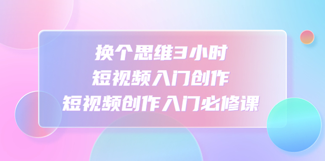 【副业项目4934期】换个思维3小时短视频入门创作，短视频创作入门必修课-欧乐副业网