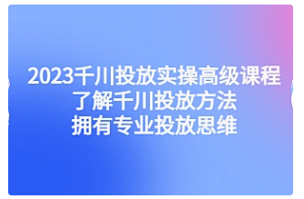 【副业项目4901期】2023千川投放实操高级课程：了解千川投放方法，拥有专业投放思维-欧乐副业网