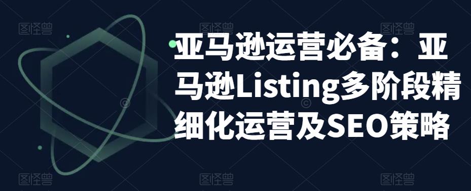 【副业项目5572期】亚马逊2023运营实操：亚马逊Listing多阶段/精细化运营及SEO策略-欧乐副业网