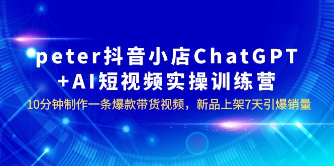 【副业项目6296期】peter抖音小店ChatGPT+AI短视频实训 10分钟做一条爆款带货视频 7天引爆销量-欧乐副业网