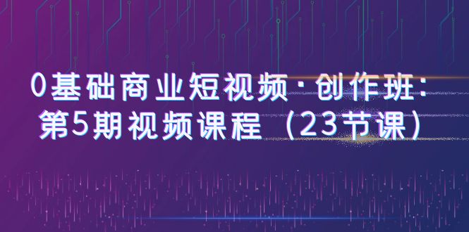 【副业项目6157期】0基础商业短视频·创作班：第5期视频课程（23节课）-欧乐副业网