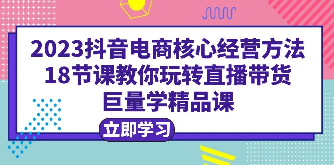 【副业项目6377期】2023抖音电商核心经营方法：18节课教你玩转直播带货，巨量学精品课-欧乐副业网