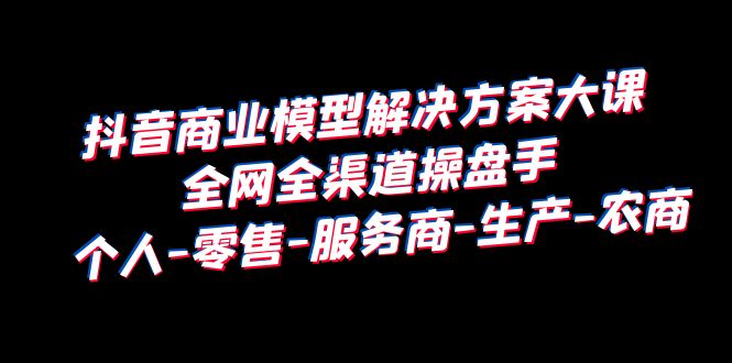 【副业项目6432期】抖音商业 模型解决方案大课 全网全渠道操盘手 个人-零售-服务商-生产-农商-欧乐副业网