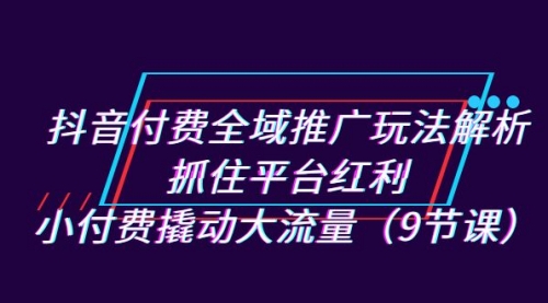 【副业项目7305期】抖音付费全域推广玩法解析：抓住平台红利，小付费撬动大流量（9节课）-欧乐副业网