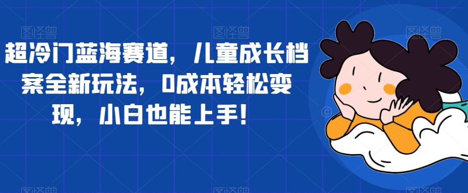 【副业项目7526期】超冷门蓝海赛道，儿童成长档案全新玩法，0成本轻松变现，小白也能上手【揭秘】-欧乐副业网
