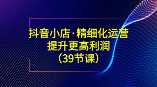 【副业8917期】抖音小店·精细化运营：提升·更高利润（39节课）-欧乐副业网