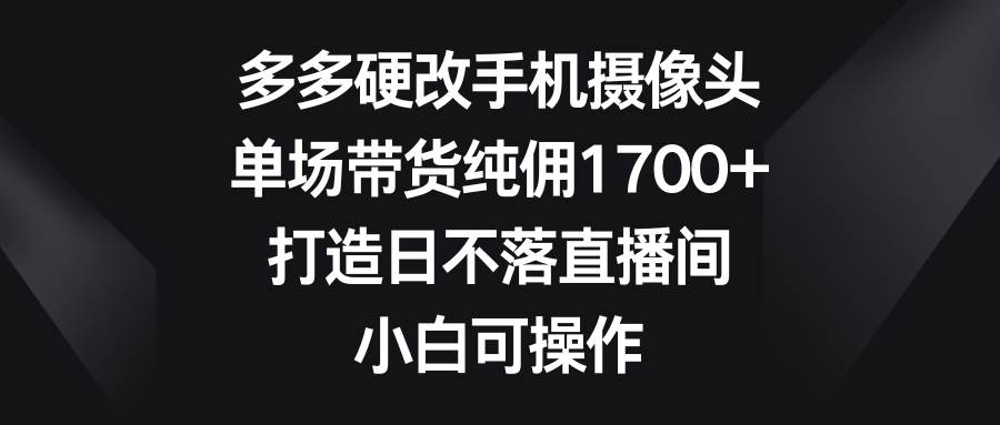 多多硬改手机摄像头，单场带货纯佣1700+，打造日不落直播间，小白可操作-欧乐副业网