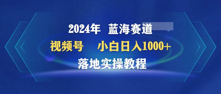 2024年蓝海赛道 视频号  小白日入1000+ 落地实操教程-欧乐副业网