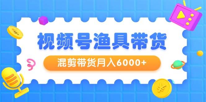 视频号渔具带货，混剪带货月入6000+，起号剪辑选品带货-欧乐副业网