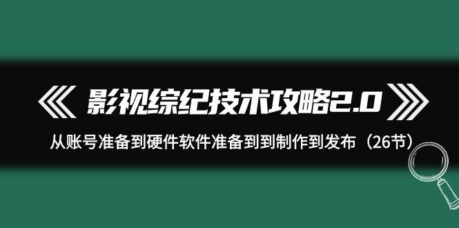 影视 综纪技术攻略2.0：从账号准备到硬件软件准备到到制作到发布（26节）-欧乐副业网