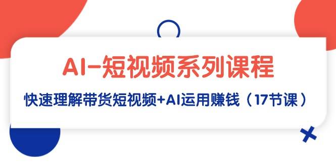 AI-短视频系列课程，快速理解带货短视频+AI运用赚钱（17节课）-欧乐副业网
