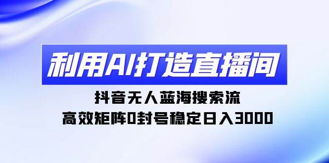 利用AI打造直播间，抖音无人蓝海搜索流，高效矩阵0封号稳定日入3000-欧乐副业网