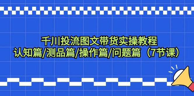 千川投流图文带货实操教程：认知篇/测品篇/操作篇/问题篇（7节课）-欧乐副业网