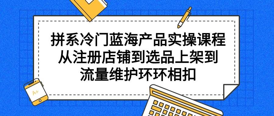 拼系冷门蓝海产品实操课程，从注册店铺到选品上架到流量维护环环相扣-欧乐副业网