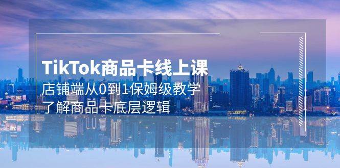 Tk商品卡线上课，店铺端从0到1保姆级教学，了解商品卡底层逻辑（20节）-欧乐副业网