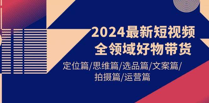 2024最新短视频全领域好物带货 定位篇/思维篇/选品篇/文案篇/拍摄篇/运营篇-欧乐副业网
