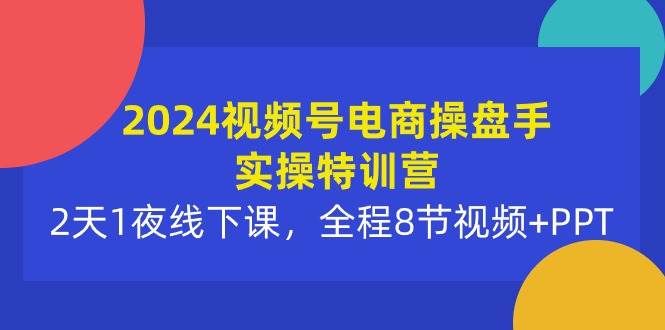2024视频号电商操盘手实操特训营：2天1夜线下课，全程8节视频+PPT-欧乐副业网