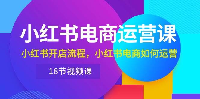 小红书·电商运营课：小红书开店流程，小红书电商如何运营（18节视频课）-欧乐副业网