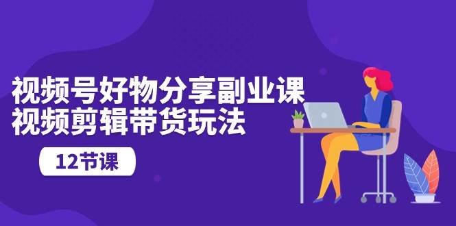 视频号好物分享副业课，视频剪辑带货玩法（12节课）-欧乐副业网