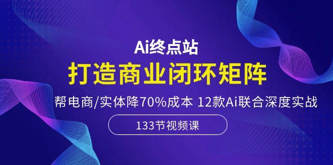 Ai终点站，打造商业闭环矩阵，帮电商/实体降70%成本，12款Ai联合深度实战-欧乐副业网