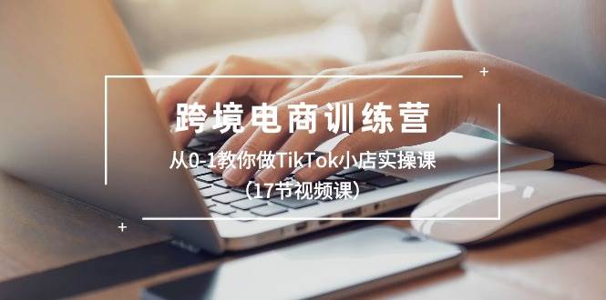 跨境电商训练营：从0-1教你做TikTok小店实操课（17节视频课）-欧乐副业网