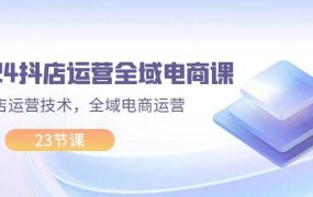 2024抖店运营-全域电商课,小店运营技术,全域电商运营(23节课)-欧乐副业网