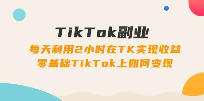 TikTok副业：每天利用2小时在TK实现收益，零基础TikTok上如何变现，34节程-欧乐副业网
