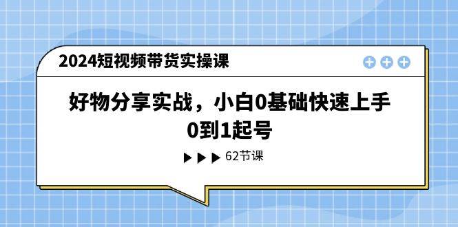 2024短视频带货实操课，好物分享实战，小白0基础快速上手，0到1起号-欧乐副业网