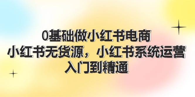 0基础做小红书电商，小红书无货源，小红书系统运营，入门到精通 (70节)-欧乐副业网