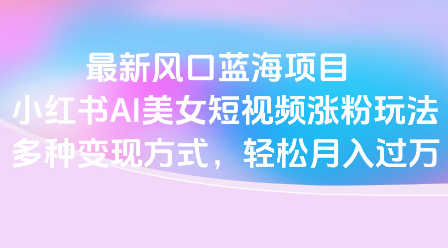 最新风口蓝海项目，小红书AI美女短视频涨粉玩法，多种变现方式轻松月入过万-欧乐副业网