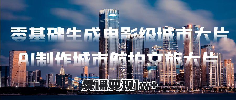 零基础生成电影级城市大片，AI制作城市航拍文旅大片，卖课变现1w+-欧乐副业网