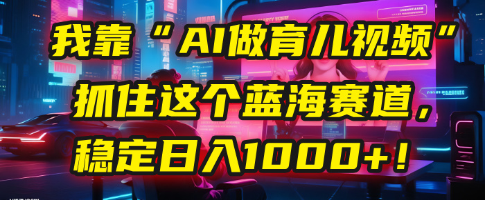 我靠“AI做育儿视频”，抓住这个蓝海赛道，稳定日入1000+！-欧乐副业网